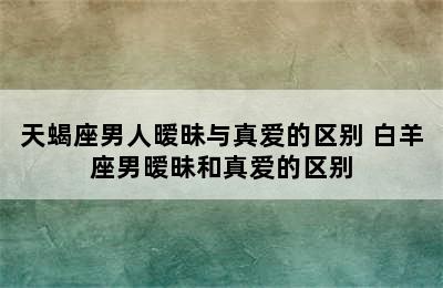 天蝎座男人暧昧与真爱的区别 白羊座男暧昧和真爱的区别